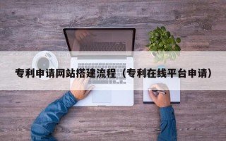 龙海专利申请网站搭建流程（专利在线平台申请）