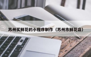 龙海苏州买鲜花的小程序制作（苏州市鲜花店）