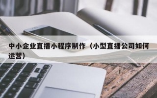 龙海中小企业直播小程序制作（小型直播公司如何运营）