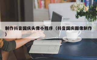 龙海制作抖音国庆头像小程序（抖音国庆图像制作）