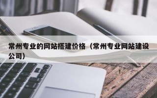 龙海常州专业的网站搭建价格（常州专业网站建设公司）