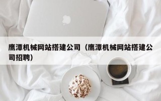 龙海鹰潭机械网站搭建公司（鹰潭机械网站搭建公司招聘）