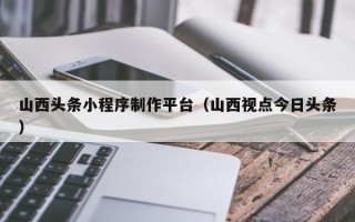 龙海山西头条小程序制作平台（山西视点今日头条）